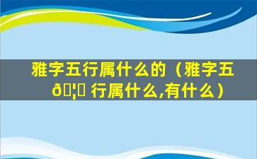 雅字五行属什么的（雅字五 🦍 行属什么,有什么）